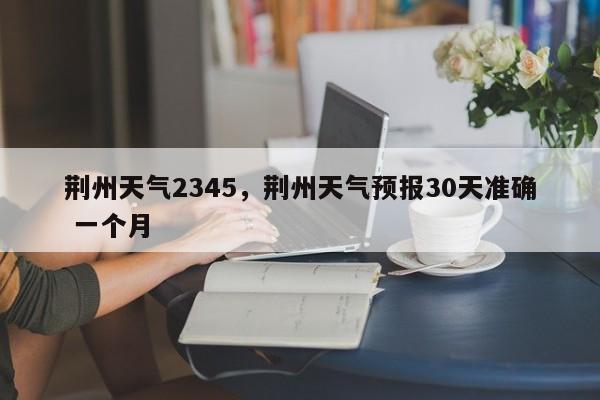 荆州天气2345，荆州天气预报30天准确 一个月-第1张图片-傲风百科