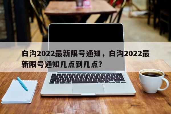 白沟2022最新限号通知，白沟2022最新限号通知几点到几点？-第1张图片-傲风百科