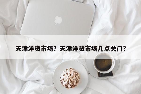 天津洋货市场？天津洋货市场几点关门？-第1张图片-傲风百科