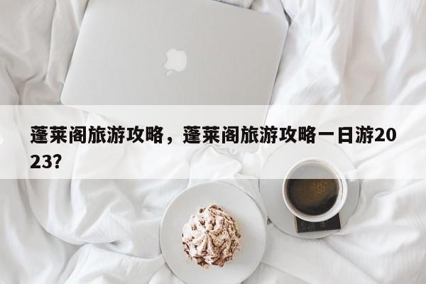 蓬莱阁旅游攻略，蓬莱阁旅游攻略一日游2023？-第1张图片-傲风百科
