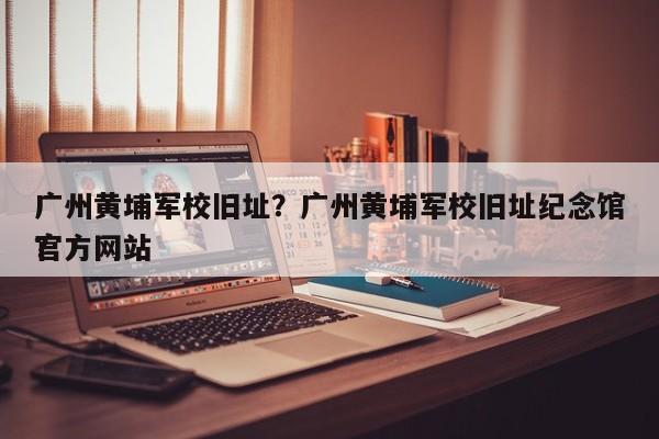 广州黄埔军校旧址？广州黄埔军校旧址纪念馆官方网站
？-第1张图片-傲风百科