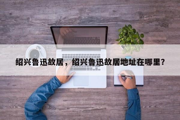 绍兴鲁迅故居，绍兴鲁迅故居地址在哪里？-第1张图片-傲风百科