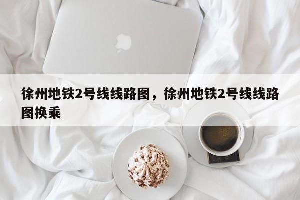 徐州地铁2号线线路图，徐州地铁2号线线路图换乘-第1张图片-傲风百科