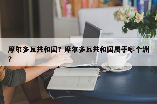 摩尔多瓦共和国？摩尔多瓦共和国属于哪个洲？-第1张图片-傲风百科