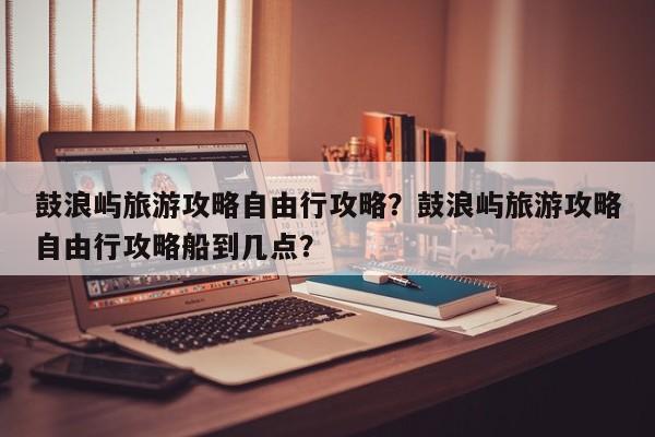 鼓浪屿旅游攻略自由行攻略？鼓浪屿旅游攻略自由行攻略船到几点？-第1张图片-傲风百科