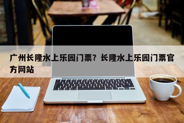 广州长隆水上乐园门票？长隆水上乐园门票官方网站
？-第1张图片-傲风百科
