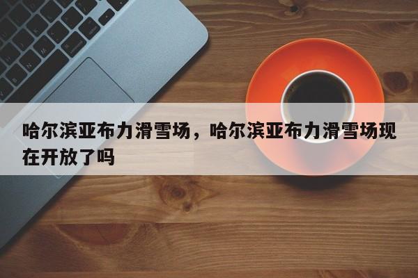 哈尔滨亚布力滑雪场，哈尔滨亚布力滑雪场现在开放了吗-第1张图片-傲风百科