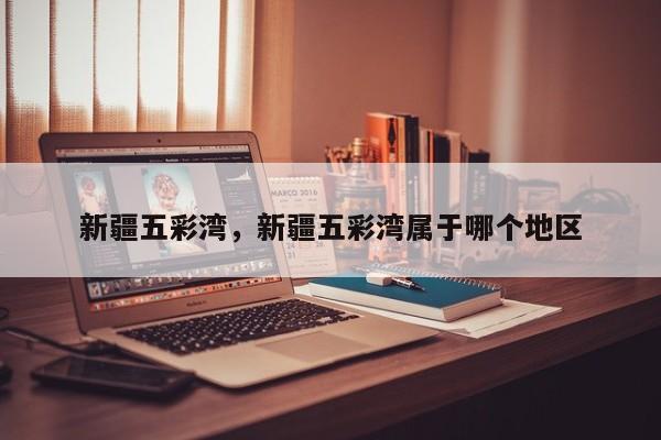 新疆五彩湾，新疆五彩湾属于哪个地区-第1张图片-傲风百科