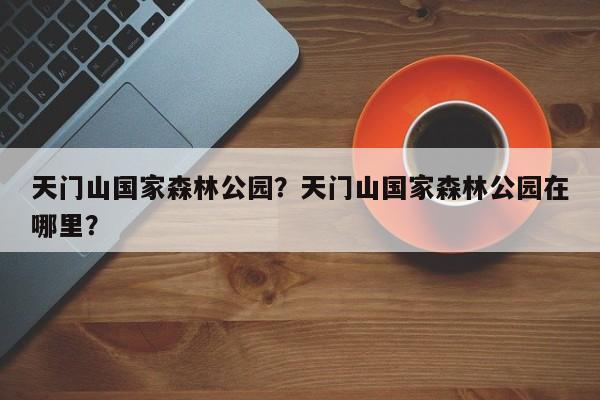 天门山国家森林公园？天门山国家森林公园在哪里？-第1张图片-傲风百科