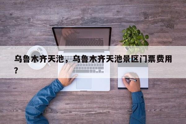 乌鲁木齐天池，乌鲁木齐天池景区门票费用
？-第1张图片-傲风百科
