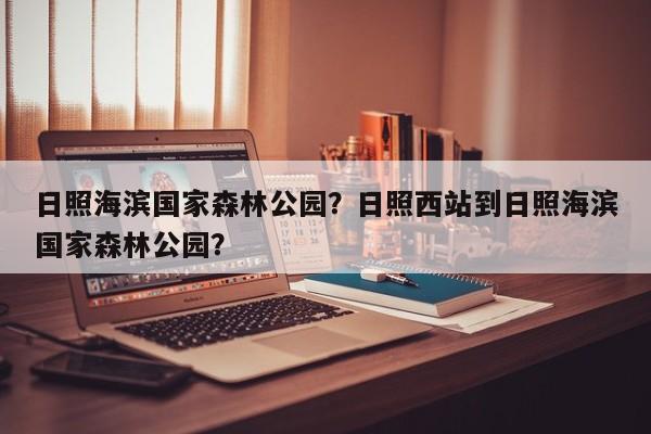 日照海滨国家森林公园？日照西站到日照海滨国家森林公园？-第1张图片-傲风百科