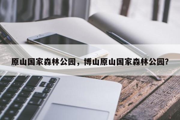 原山国家森林公园，博山原山国家森林公园？-第1张图片-傲风百科