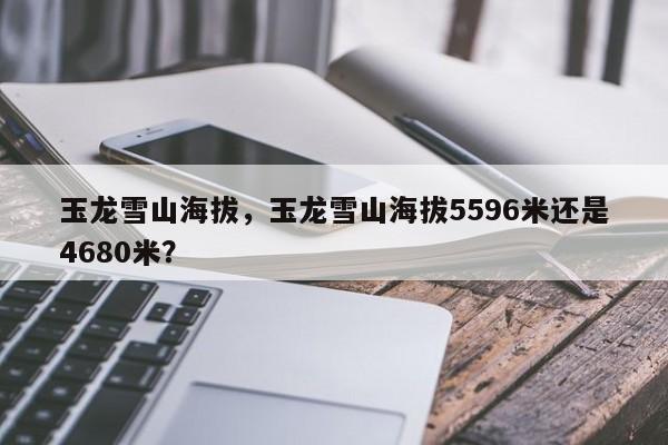 玉龙雪山海拔，玉龙雪山海拔5596米还是4680米？-第1张图片-傲风百科