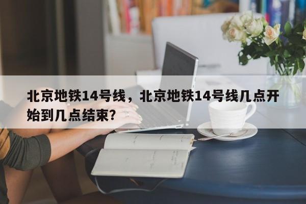 北京地铁14号线，北京地铁14号线几点开始到几点结束？-第1张图片-傲风百科