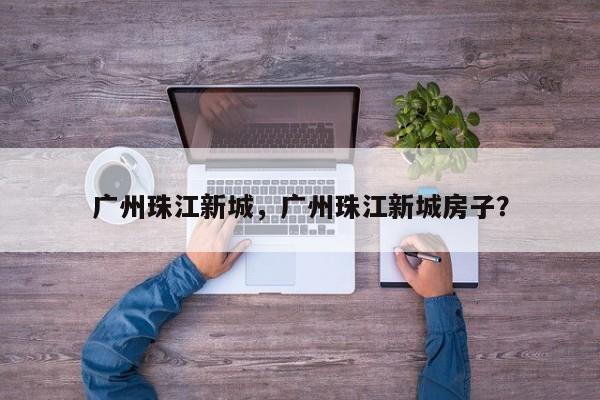 广州珠江新城，广州珠江新城房子？-第1张图片-傲风百科