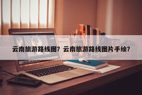 云南旅游路线图？云南旅游路线图片手绘？-第1张图片-傲风百科