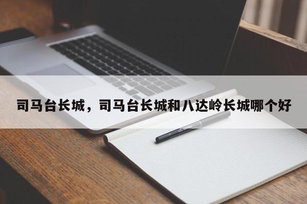 司马台长城，司马台长城和八达岭长城哪个好-第1张图片-傲风百科