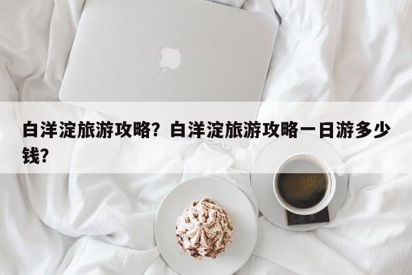白洋淀旅游攻略？白洋淀旅游攻略一日游多少钱？-第1张图片-傲风百科