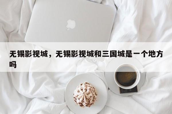 无锡影视城，无锡影视城和三国城是一个地方吗-第1张图片-傲风百科