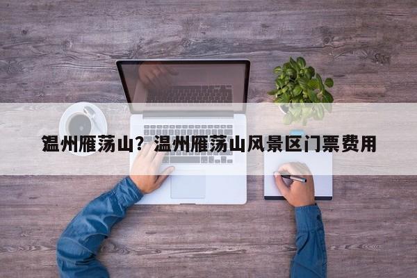 温州雁荡山？温州雁荡山风景区门票费用
？-第1张图片-傲风百科