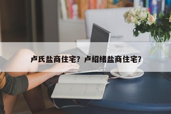 卢氏盐商住宅？卢绍绪盐商住宅？-第1张图片-傲风百科