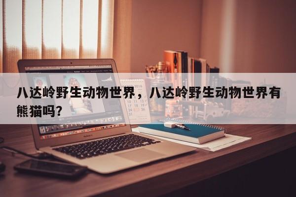 八达岭野生动物世界，八达岭野生动物世界有熊猫吗？-第1张图片-傲风百科