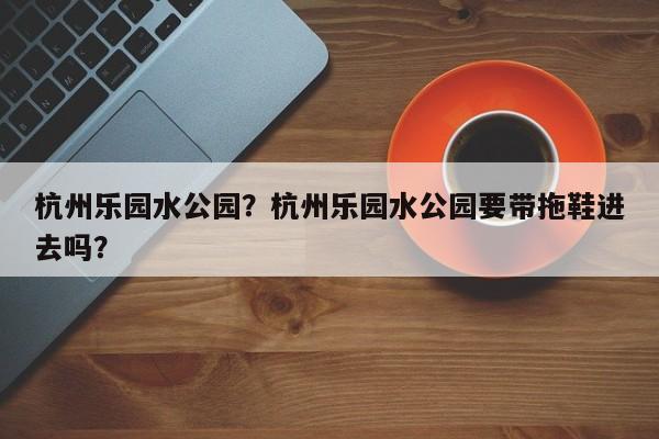 杭州乐园水公园？杭州乐园水公园要带拖鞋进去吗？-第1张图片-傲风百科