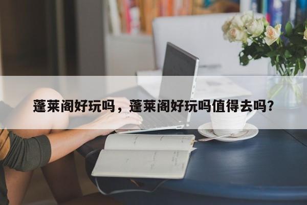 蓬莱阁好玩吗，蓬莱阁好玩吗值得去吗？-第1张图片-傲风百科