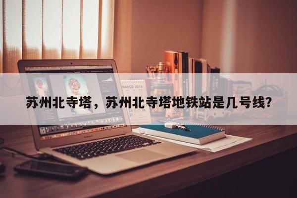 苏州北寺塔，苏州北寺塔地铁站是几号线？-第1张图片-傲风百科
