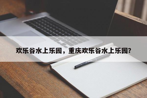 欢乐谷水上乐园，重庆欢乐谷水上乐园？-第1张图片-傲风百科