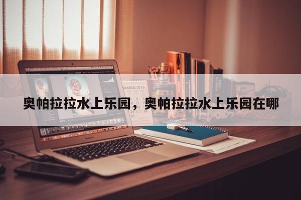 奥帕拉拉水上乐园，奥帕拉拉水上乐园在哪-第1张图片-傲风百科
