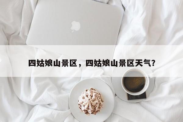 四姑娘山景区，四姑娘山景区天气？-第1张图片-傲风百科