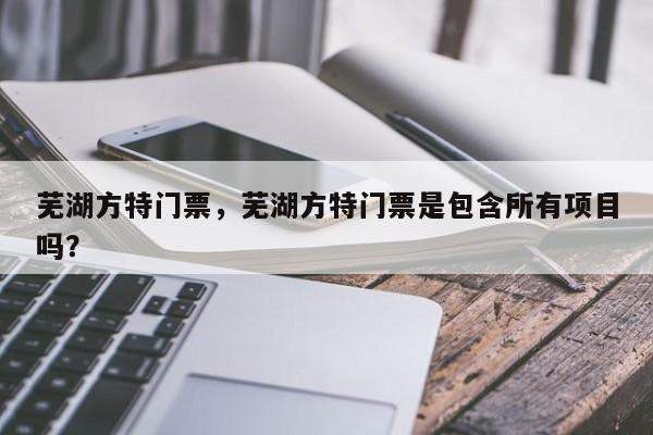 芜湖方特门票，芜湖方特门票是包含所有项目吗？-第1张图片-傲风百科