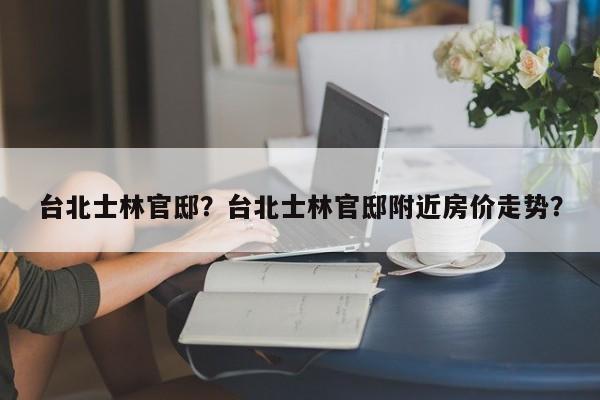 台北士林官邸？台北士林官邸附近房价走势？-第1张图片-傲风百科