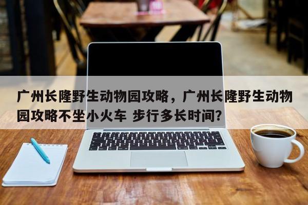 广州长隆野生动物园攻略，广州长隆野生动物园攻略不坐小火车 步行多长时间？-第1张图片-傲风百科