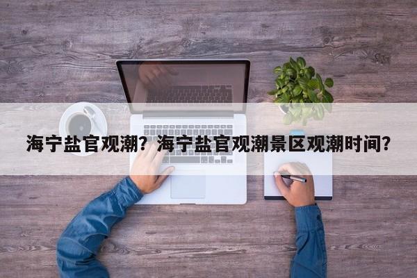 海宁盐官观潮？海宁盐官观潮景区观潮时间？-第1张图片-傲风百科