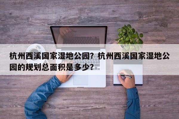 杭州西溪国家湿地公园？杭州西溪国家湿地公园的规划总面积是多少？-第1张图片-傲风百科