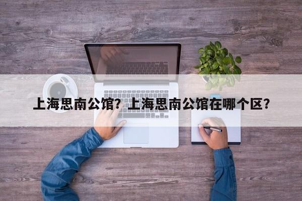 上海思南公馆？上海思南公馆在哪个区？-第1张图片-傲风百科