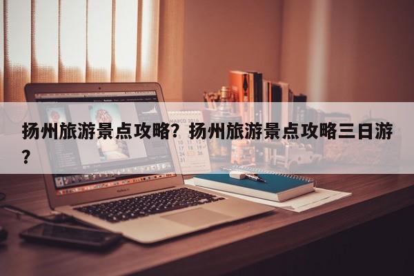 扬州旅游景点攻略？扬州旅游景点攻略三日游？-第1张图片-傲风百科