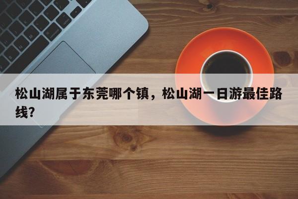 松山湖属于东莞哪个镇，松山湖一日游最佳路线？-第1张图片-傲风百科