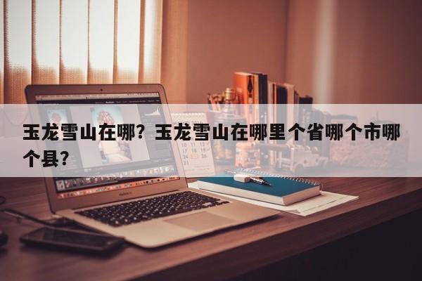 玉龙雪山在哪？玉龙雪山在哪里个省哪个市哪个县？-第1张图片-傲风百科