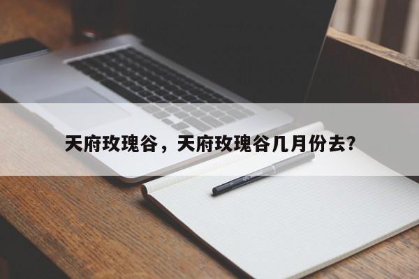 天府玫瑰谷，天府玫瑰谷几月份去？-第1张图片-傲风百科