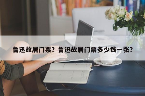 鲁迅故居门票？鲁迅故居门票多少钱一张？-第1张图片-傲风百科