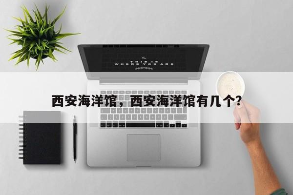 西安海洋馆，西安海洋馆有几个？-第1张图片-傲风百科