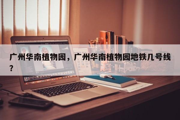 广州华南植物园，广州华南植物园地铁几号线？-第1张图片-傲风百科