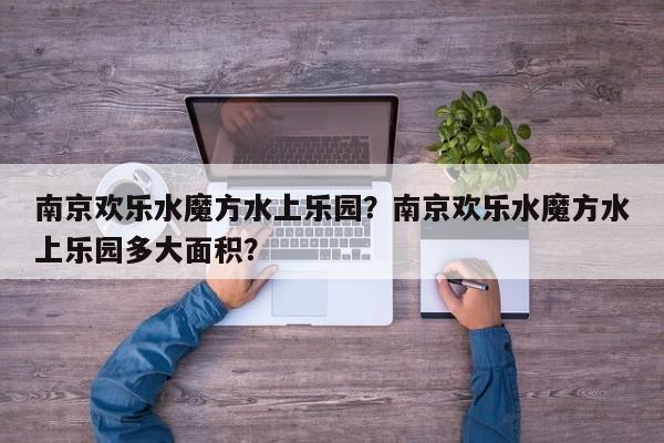 南京欢乐水魔方水上乐园？南京欢乐水魔方水上乐园多大面积？-第1张图片-傲风百科