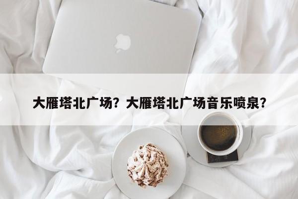 大雁塔北广场？大雁塔北广场音乐喷泉？-第1张图片-傲风百科